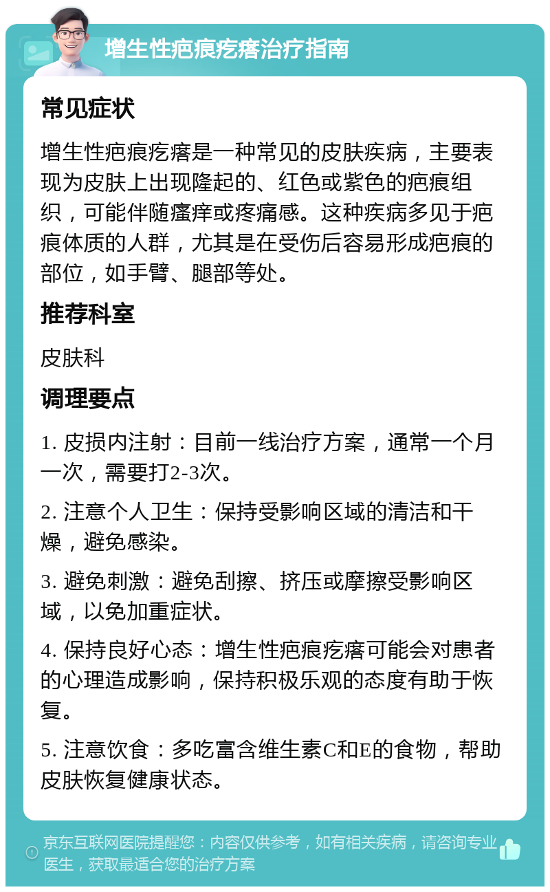 增生性疤痕疙瘩治疗指南 常见症状 增生性疤痕疙瘩是一种常见的皮肤疾病，主要表现为皮肤上出现隆起的、红色或紫色的疤痕组织，可能伴随瘙痒或疼痛感。这种疾病多见于疤痕体质的人群，尤其是在受伤后容易形成疤痕的部位，如手臂、腿部等处。 推荐科室 皮肤科 调理要点 1. 皮损内注射：目前一线治疗方案，通常一个月一次，需要打2-3次。 2. 注意个人卫生：保持受影响区域的清洁和干燥，避免感染。 3. 避免刺激：避免刮擦、挤压或摩擦受影响区域，以免加重症状。 4. 保持良好心态：增生性疤痕疙瘩可能会对患者的心理造成影响，保持积极乐观的态度有助于恢复。 5. 注意饮食：多吃富含维生素C和E的食物，帮助皮肤恢复健康状态。