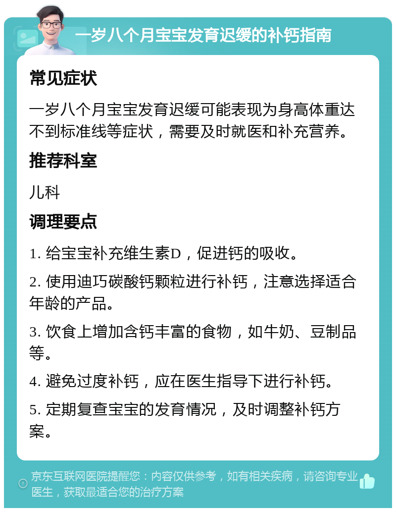 一岁八个月宝宝发育迟缓的补钙指南 常见症状 一岁八个月宝宝发育迟缓可能表现为身高体重达不到标准线等症状，需要及时就医和补充营养。 推荐科室 儿科 调理要点 1. 给宝宝补充维生素D，促进钙的吸收。 2. 使用迪巧碳酸钙颗粒进行补钙，注意选择适合年龄的产品。 3. 饮食上增加含钙丰富的食物，如牛奶、豆制品等。 4. 避免过度补钙，应在医生指导下进行补钙。 5. 定期复查宝宝的发育情况，及时调整补钙方案。