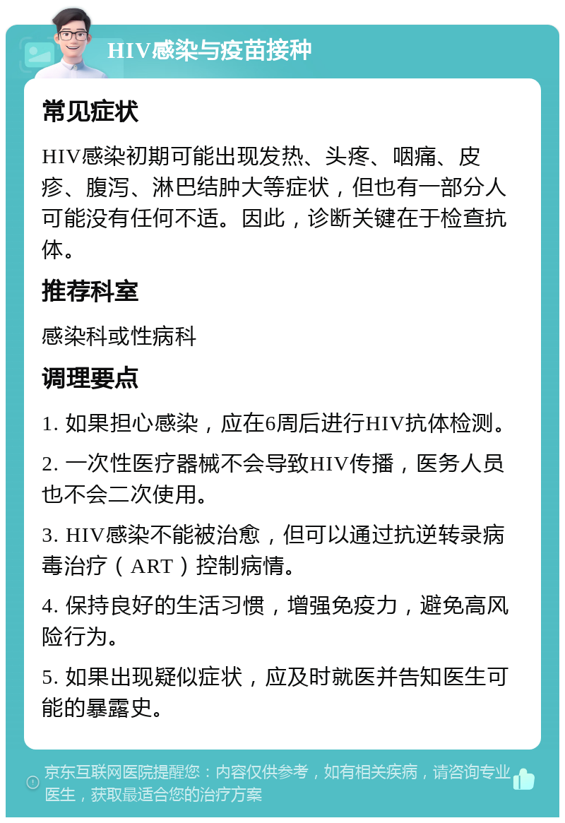 HIV感染与疫苗接种 常见症状 HIV感染初期可能出现发热、头疼、咽痛、皮疹、腹泻、淋巴结肿大等症状，但也有一部分人可能没有任何不适。因此，诊断关键在于检查抗体。 推荐科室 感染科或性病科 调理要点 1. 如果担心感染，应在6周后进行HIV抗体检测。 2. 一次性医疗器械不会导致HIV传播，医务人员也不会二次使用。 3. HIV感染不能被治愈，但可以通过抗逆转录病毒治疗（ART）控制病情。 4. 保持良好的生活习惯，增强免疫力，避免高风险行为。 5. 如果出现疑似症状，应及时就医并告知医生可能的暴露史。