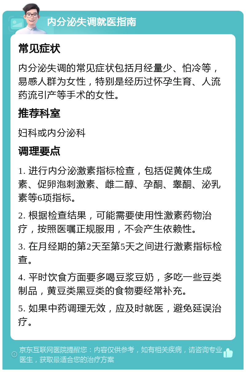 内分泌失调就医指南 常见症状 内分泌失调的常见症状包括月经量少、怕冷等，易感人群为女性，特别是经历过怀孕生育、人流药流引产等手术的女性。 推荐科室 妇科或内分泌科 调理要点 1. 进行内分泌激素指标检查，包括促黄体生成素、促卵泡刺激素、雌二醇、孕酮、睾酮、泌乳素等6项指标。 2. 根据检查结果，可能需要使用性激素药物治疗，按照医嘱正规服用，不会产生依赖性。 3. 在月经期的第2天至第5天之间进行激素指标检查。 4. 平时饮食方面要多喝豆浆豆奶，多吃一些豆类制品，黄豆类黑豆类的食物要经常补充。 5. 如果中药调理无效，应及时就医，避免延误治疗。