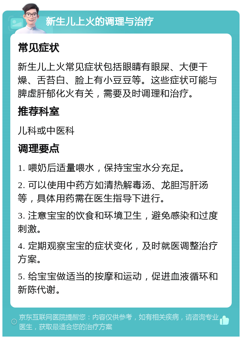 新生儿上火的调理与治疗 常见症状 新生儿上火常见症状包括眼睛有眼屎、大便干燥、舌苔白、脸上有小豆豆等。这些症状可能与脾虚肝郁化火有关，需要及时调理和治疗。 推荐科室 儿科或中医科 调理要点 1. 喂奶后适量喂水，保持宝宝水分充足。 2. 可以使用中药方如清热解毒汤、龙胆泻肝汤等，具体用药需在医生指导下进行。 3. 注意宝宝的饮食和环境卫生，避免感染和过度刺激。 4. 定期观察宝宝的症状变化，及时就医调整治疗方案。 5. 给宝宝做适当的按摩和运动，促进血液循环和新陈代谢。