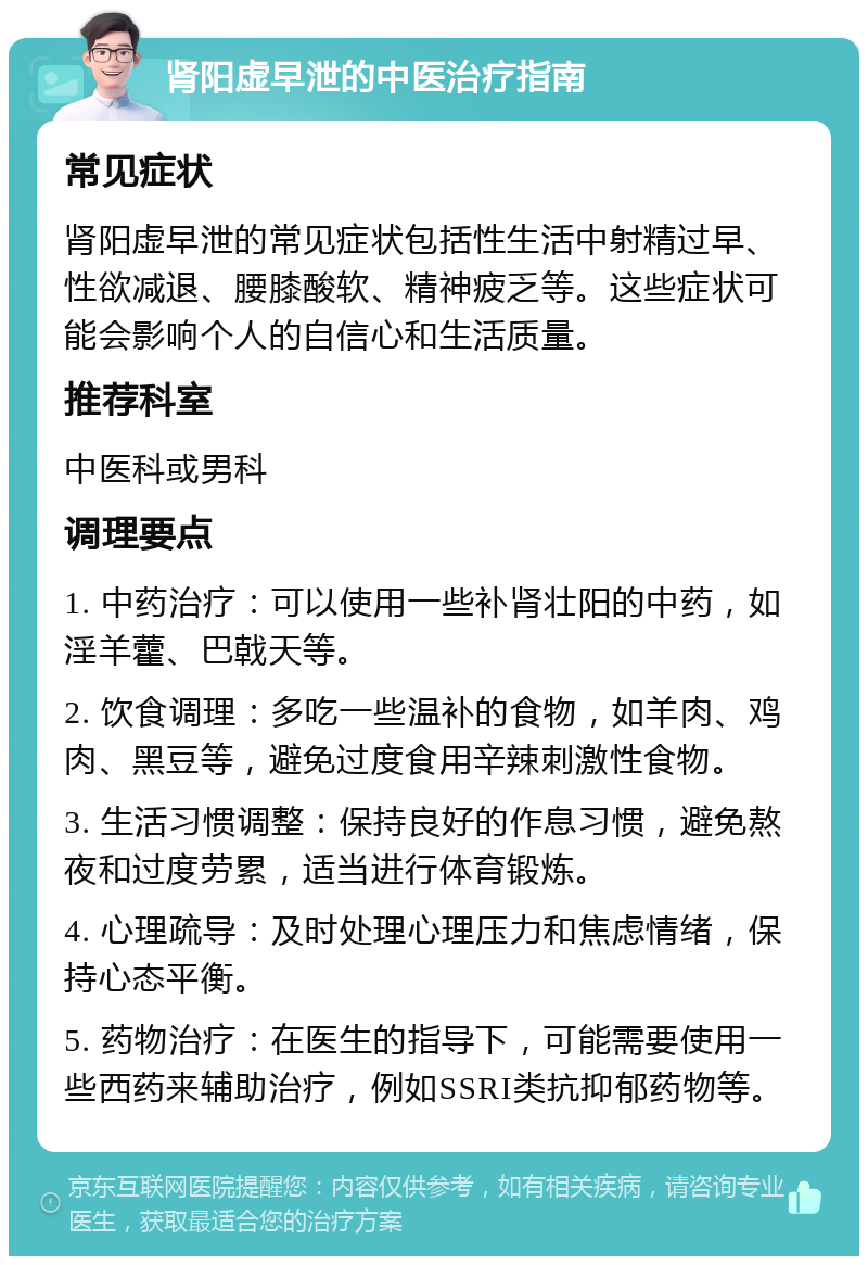 肾阳虚早泄的中医治疗指南 常见症状 肾阳虚早泄的常见症状包括性生活中射精过早、性欲减退、腰膝酸软、精神疲乏等。这些症状可能会影响个人的自信心和生活质量。 推荐科室 中医科或男科 调理要点 1. 中药治疗：可以使用一些补肾壮阳的中药，如淫羊藿、巴戟天等。 2. 饮食调理：多吃一些温补的食物，如羊肉、鸡肉、黑豆等，避免过度食用辛辣刺激性食物。 3. 生活习惯调整：保持良好的作息习惯，避免熬夜和过度劳累，适当进行体育锻炼。 4. 心理疏导：及时处理心理压力和焦虑情绪，保持心态平衡。 5. 药物治疗：在医生的指导下，可能需要使用一些西药来辅助治疗，例如SSRI类抗抑郁药物等。