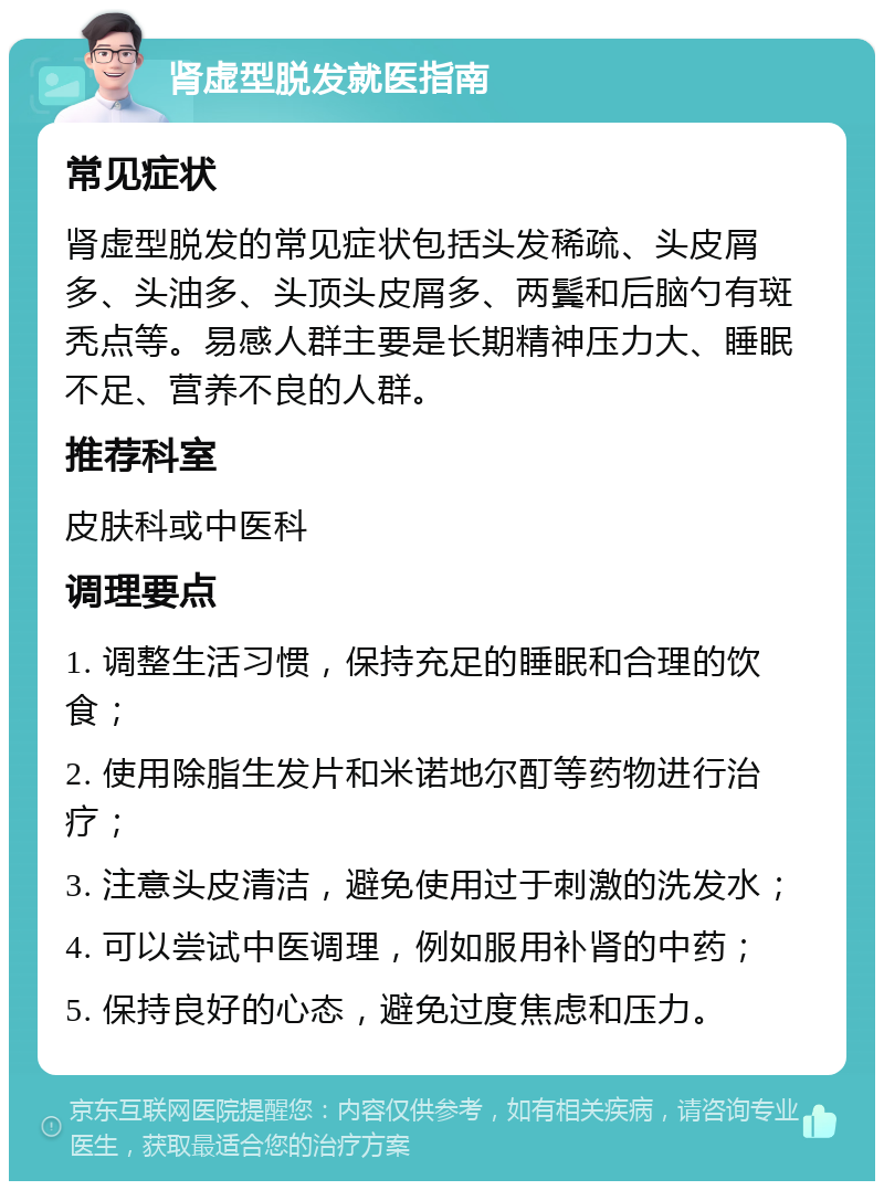 肾虚型脱发就医指南 常见症状 肾虚型脱发的常见症状包括头发稀疏、头皮屑多、头油多、头顶头皮屑多、两鬓和后脑勺有斑秃点等。易感人群主要是长期精神压力大、睡眠不足、营养不良的人群。 推荐科室 皮肤科或中医科 调理要点 1. 调整生活习惯，保持充足的睡眠和合理的饮食； 2. 使用除脂生发片和米诺地尔酊等药物进行治疗； 3. 注意头皮清洁，避免使用过于刺激的洗发水； 4. 可以尝试中医调理，例如服用补肾的中药； 5. 保持良好的心态，避免过度焦虑和压力。