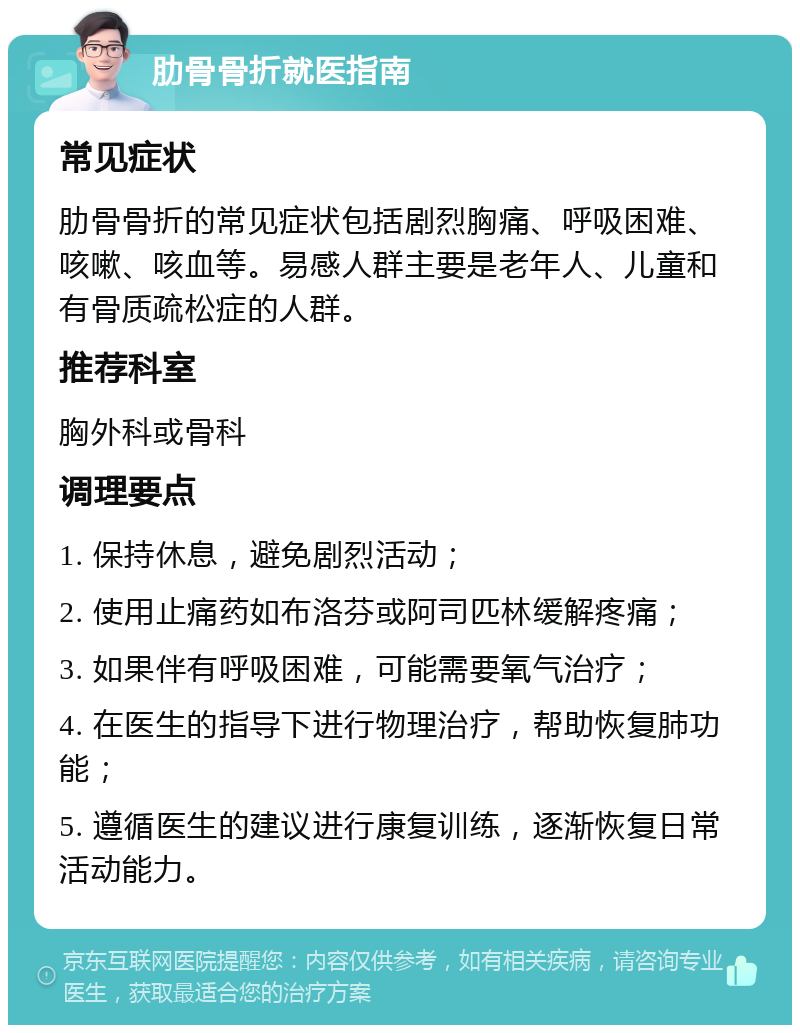 肋骨骨折就医指南 常见症状 肋骨骨折的常见症状包括剧烈胸痛、呼吸困难、咳嗽、咳血等。易感人群主要是老年人、儿童和有骨质疏松症的人群。 推荐科室 胸外科或骨科 调理要点 1. 保持休息，避免剧烈活动； 2. 使用止痛药如布洛芬或阿司匹林缓解疼痛； 3. 如果伴有呼吸困难，可能需要氧气治疗； 4. 在医生的指导下进行物理治疗，帮助恢复肺功能； 5. 遵循医生的建议进行康复训练，逐渐恢复日常活动能力。