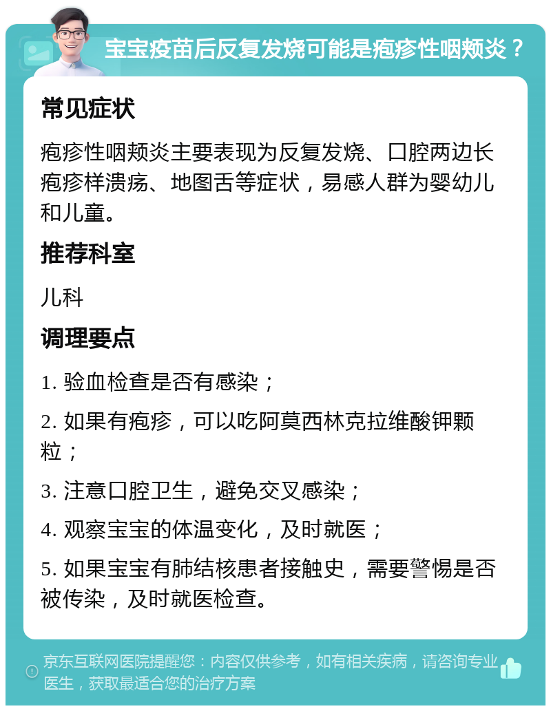 宝宝疫苗后反复发烧可能是疱疹性咽颊炎？ 常见症状 疱疹性咽颊炎主要表现为反复发烧、口腔两边长疱疹样溃疡、地图舌等症状，易感人群为婴幼儿和儿童。 推荐科室 儿科 调理要点 1. 验血检查是否有感染； 2. 如果有疱疹，可以吃阿莫西林克拉维酸钾颗粒； 3. 注意口腔卫生，避免交叉感染； 4. 观察宝宝的体温变化，及时就医； 5. 如果宝宝有肺结核患者接触史，需要警惕是否被传染，及时就医检查。