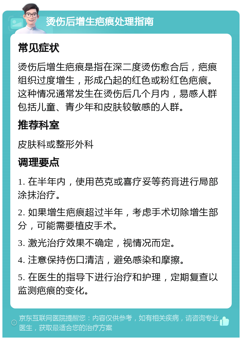 烫伤后增生疤痕处理指南 常见症状 烫伤后增生疤痕是指在深二度烫伤愈合后，疤痕组织过度增生，形成凸起的红色或粉红色疤痕。这种情况通常发生在烫伤后几个月内，易感人群包括儿童、青少年和皮肤较敏感的人群。 推荐科室 皮肤科或整形外科 调理要点 1. 在半年内，使用芭克或喜疗妥等药膏进行局部涂抹治疗。 2. 如果增生疤痕超过半年，考虑手术切除增生部分，可能需要植皮手术。 3. 激光治疗效果不确定，视情况而定。 4. 注意保持伤口清洁，避免感染和摩擦。 5. 在医生的指导下进行治疗和护理，定期复查以监测疤痕的变化。