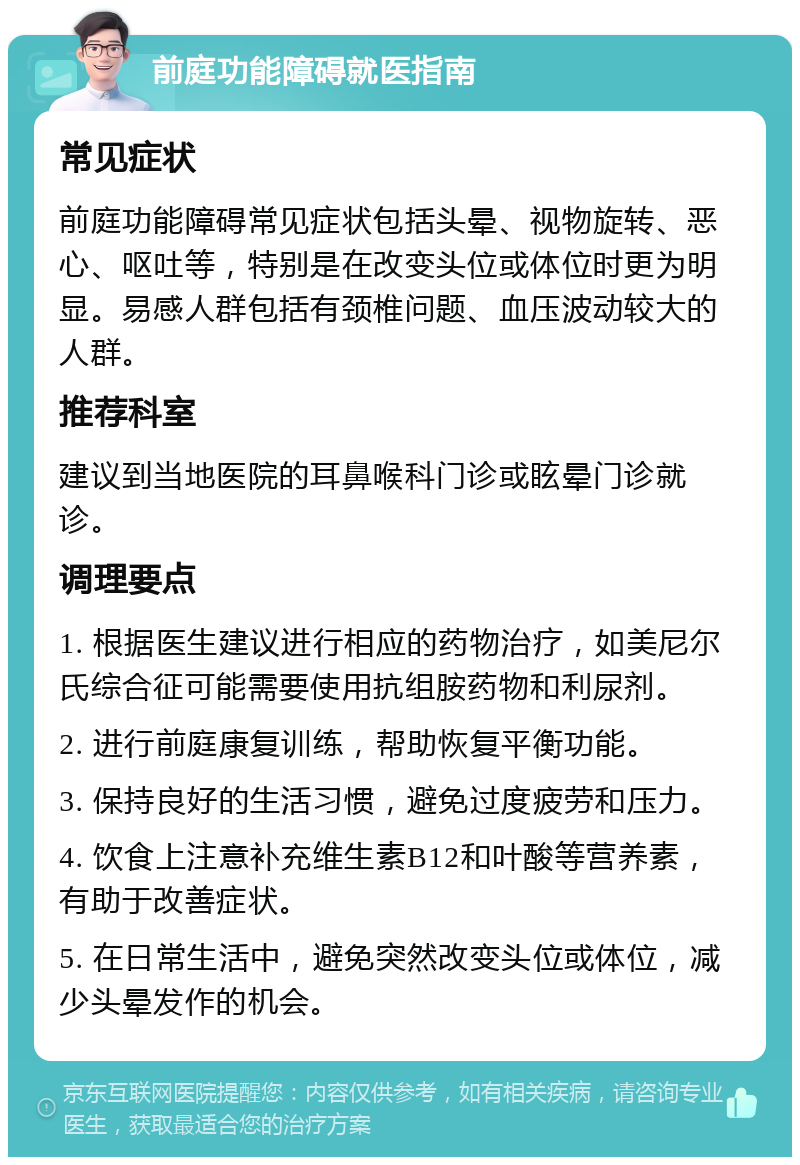 前庭功能障碍就医指南 常见症状 前庭功能障碍常见症状包括头晕、视物旋转、恶心、呕吐等，特别是在改变头位或体位时更为明显。易感人群包括有颈椎问题、血压波动较大的人群。 推荐科室 建议到当地医院的耳鼻喉科门诊或眩晕门诊就诊。 调理要点 1. 根据医生建议进行相应的药物治疗，如美尼尔氏综合征可能需要使用抗组胺药物和利尿剂。 2. 进行前庭康复训练，帮助恢复平衡功能。 3. 保持良好的生活习惯，避免过度疲劳和压力。 4. 饮食上注意补充维生素B12和叶酸等营养素，有助于改善症状。 5. 在日常生活中，避免突然改变头位或体位，减少头晕发作的机会。