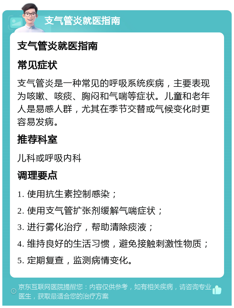 支气管炎就医指南 支气管炎就医指南 常见症状 支气管炎是一种常见的呼吸系统疾病，主要表现为咳嗽、咳痰、胸闷和气喘等症状。儿童和老年人是易感人群，尤其在季节交替或气候变化时更容易发病。 推荐科室 儿科或呼吸内科 调理要点 1. 使用抗生素控制感染； 2. 使用支气管扩张剂缓解气喘症状； 3. 进行雾化治疗，帮助清除痰液； 4. 维持良好的生活习惯，避免接触刺激性物质； 5. 定期复查，监测病情变化。