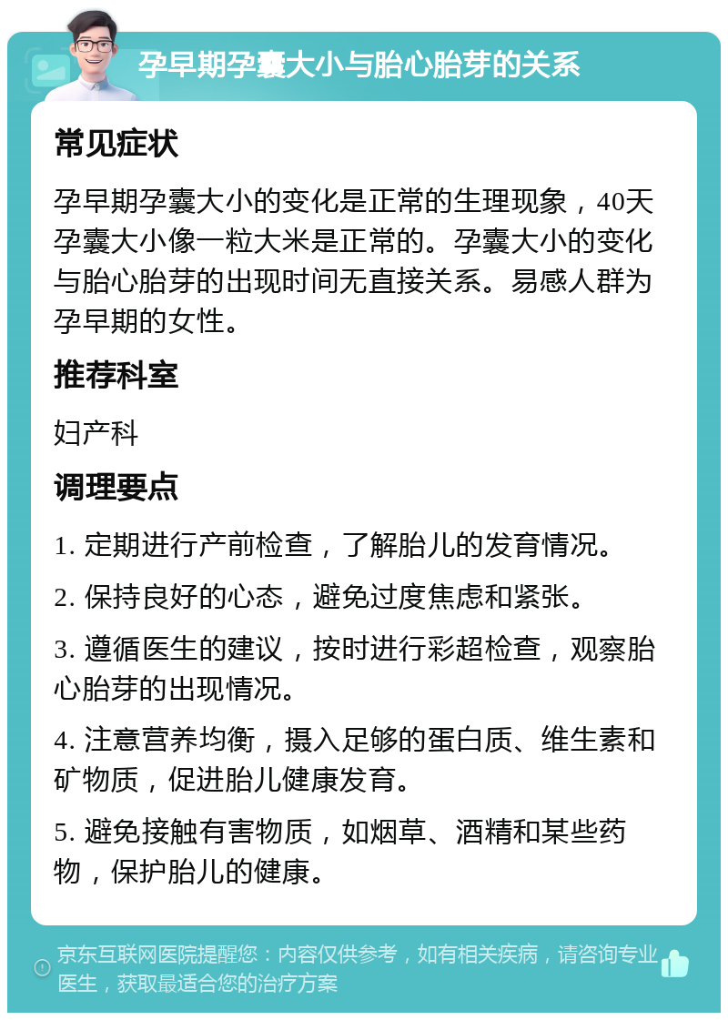 孕早期孕囊大小与胎心胎芽的关系 常见症状 孕早期孕囊大小的变化是正常的生理现象，40天孕囊大小像一粒大米是正常的。孕囊大小的变化与胎心胎芽的出现时间无直接关系。易感人群为孕早期的女性。 推荐科室 妇产科 调理要点 1. 定期进行产前检查，了解胎儿的发育情况。 2. 保持良好的心态，避免过度焦虑和紧张。 3. 遵循医生的建议，按时进行彩超检查，观察胎心胎芽的出现情况。 4. 注意营养均衡，摄入足够的蛋白质、维生素和矿物质，促进胎儿健康发育。 5. 避免接触有害物质，如烟草、酒精和某些药物，保护胎儿的健康。