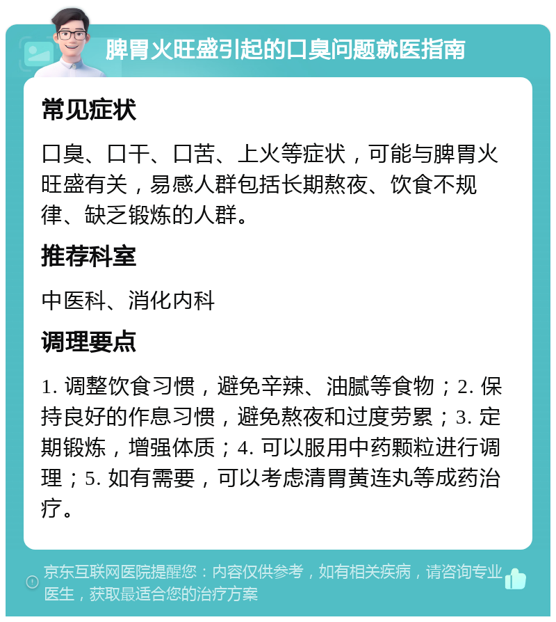 脾胃火旺盛引起的口臭问题就医指南 常见症状 口臭、口干、口苦、上火等症状，可能与脾胃火旺盛有关，易感人群包括长期熬夜、饮食不规律、缺乏锻炼的人群。 推荐科室 中医科、消化内科 调理要点 1. 调整饮食习惯，避免辛辣、油腻等食物；2. 保持良好的作息习惯，避免熬夜和过度劳累；3. 定期锻炼，增强体质；4. 可以服用中药颗粒进行调理；5. 如有需要，可以考虑清胃黄连丸等成药治疗。