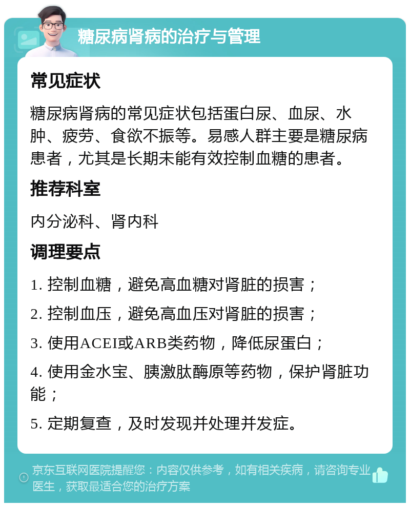 糖尿病肾病的治疗与管理 常见症状 糖尿病肾病的常见症状包括蛋白尿、血尿、水肿、疲劳、食欲不振等。易感人群主要是糖尿病患者，尤其是长期未能有效控制血糖的患者。 推荐科室 内分泌科、肾内科 调理要点 1. 控制血糖，避免高血糖对肾脏的损害； 2. 控制血压，避免高血压对肾脏的损害； 3. 使用ACEI或ARB类药物，降低尿蛋白； 4. 使用金水宝、胰激肽酶原等药物，保护肾脏功能； 5. 定期复查，及时发现并处理并发症。