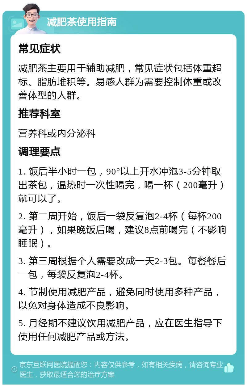 减肥茶使用指南 常见症状 减肥茶主要用于辅助减肥，常见症状包括体重超标、脂肪堆积等。易感人群为需要控制体重或改善体型的人群。 推荐科室 营养科或内分泌科 调理要点 1. 饭后半小时一包，90°以上开水冲泡3-5分钟取出茶包，温热时一次性喝完，喝一杯（200毫升）就可以了。 2. 第二周开始，饭后一袋反复泡2-4杯（每杯200毫升），如果晚饭后喝，建议8点前喝完（不影响睡眠）。 3. 第三周根据个人需要改成一天2-3包。每餐餐后一包，每袋反复泡2-4杯。 4. 节制使用减肥产品，避免同时使用多种产品，以免对身体造成不良影响。 5. 月经期不建议饮用减肥产品，应在医生指导下使用任何减肥产品或方法。