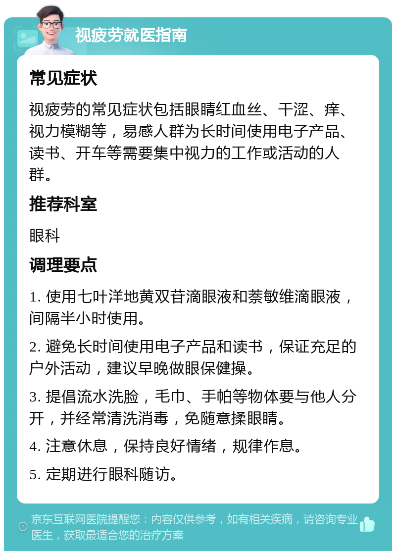 视疲劳就医指南 常见症状 视疲劳的常见症状包括眼睛红血丝、干涩、痒、视力模糊等，易感人群为长时间使用电子产品、读书、开车等需要集中视力的工作或活动的人群。 推荐科室 眼科 调理要点 1. 使用七叶洋地黄双苷滴眼液和萘敏维滴眼液，间隔半小时使用。 2. 避免长时间使用电子产品和读书，保证充足的户外活动，建议早晚做眼保健操。 3. 提倡流水洗脸，毛巾、手帕等物体要与他人分开，并经常清洗消毒，免随意揉眼睛。 4. 注意休息，保持良好情绪，规律作息。 5. 定期进行眼科随访。