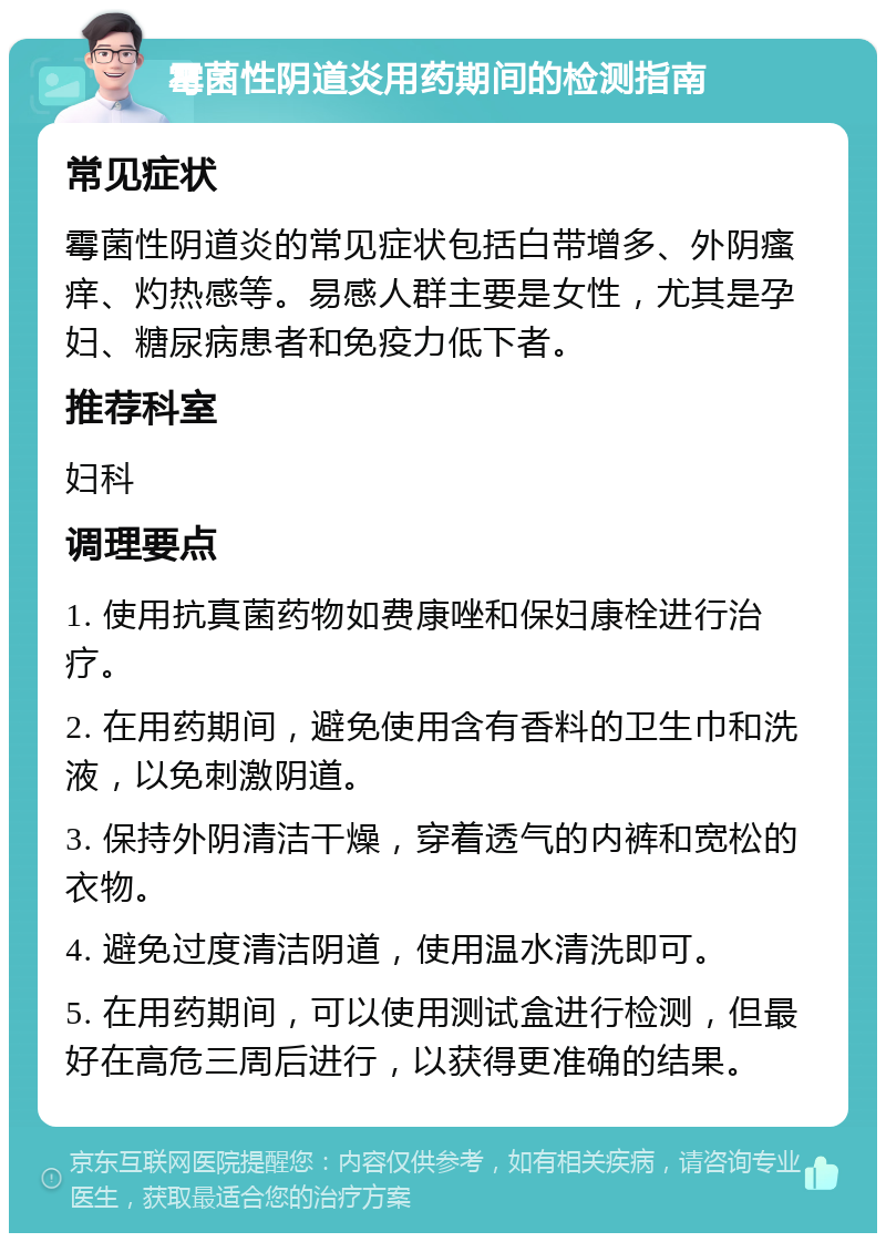 霉菌性阴道炎用药期间的检测指南 常见症状 霉菌性阴道炎的常见症状包括白带增多、外阴瘙痒、灼热感等。易感人群主要是女性，尤其是孕妇、糖尿病患者和免疫力低下者。 推荐科室 妇科 调理要点 1. 使用抗真菌药物如费康唑和保妇康栓进行治疗。 2. 在用药期间，避免使用含有香料的卫生巾和洗液，以免刺激阴道。 3. 保持外阴清洁干燥，穿着透气的内裤和宽松的衣物。 4. 避免过度清洁阴道，使用温水清洗即可。 5. 在用药期间，可以使用测试盒进行检测，但最好在高危三周后进行，以获得更准确的结果。