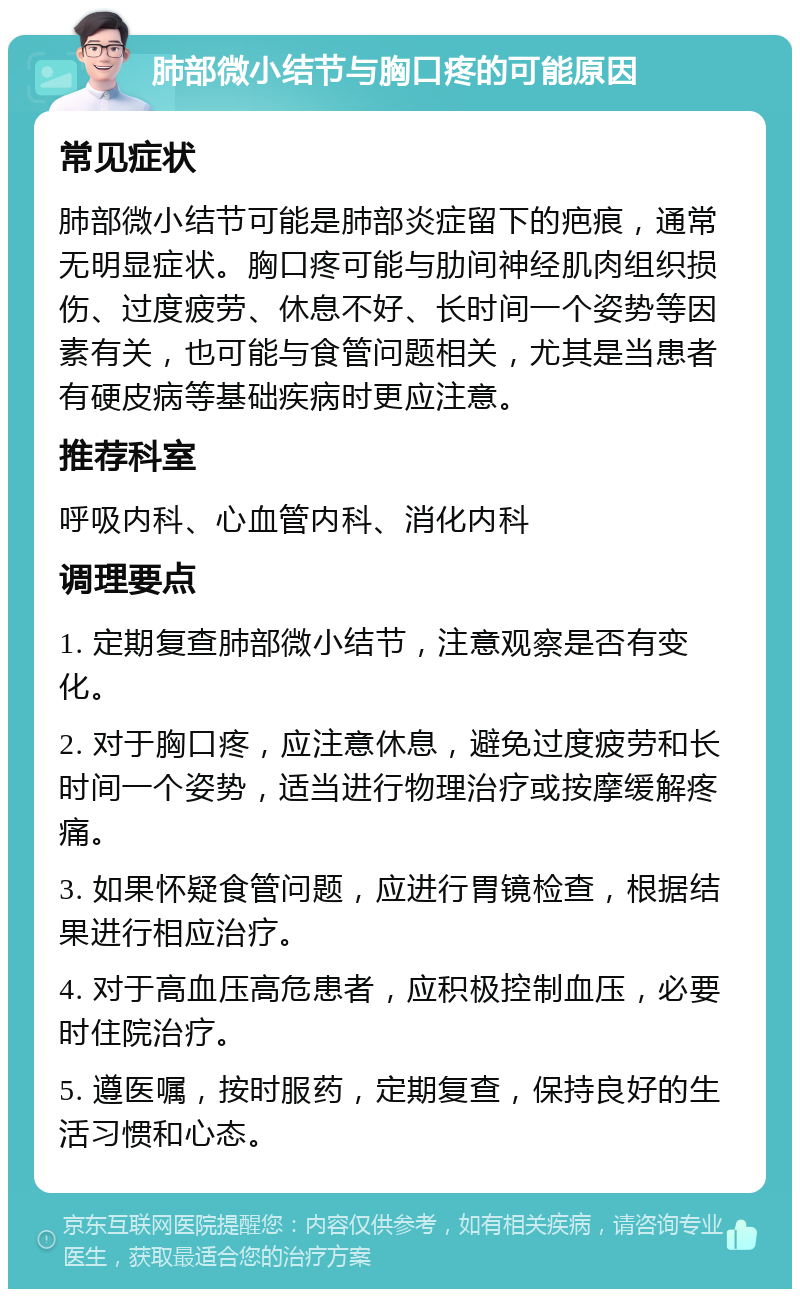 肺部微小结节与胸口疼的可能原因 常见症状 肺部微小结节可能是肺部炎症留下的疤痕，通常无明显症状。胸口疼可能与肋间神经肌肉组织损伤、过度疲劳、休息不好、长时间一个姿势等因素有关，也可能与食管问题相关，尤其是当患者有硬皮病等基础疾病时更应注意。 推荐科室 呼吸内科、心血管内科、消化内科 调理要点 1. 定期复查肺部微小结节，注意观察是否有变化。 2. 对于胸口疼，应注意休息，避免过度疲劳和长时间一个姿势，适当进行物理治疗或按摩缓解疼痛。 3. 如果怀疑食管问题，应进行胃镜检查，根据结果进行相应治疗。 4. 对于高血压高危患者，应积极控制血压，必要时住院治疗。 5. 遵医嘱，按时服药，定期复查，保持良好的生活习惯和心态。