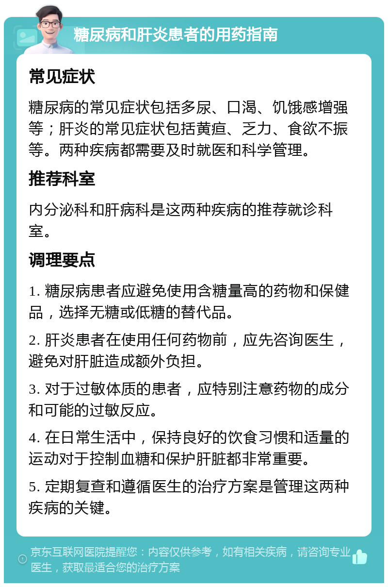 糖尿病和肝炎患者的用药指南 常见症状 糖尿病的常见症状包括多尿、口渴、饥饿感增强等；肝炎的常见症状包括黄疸、乏力、食欲不振等。两种疾病都需要及时就医和科学管理。 推荐科室 内分泌科和肝病科是这两种疾病的推荐就诊科室。 调理要点 1. 糖尿病患者应避免使用含糖量高的药物和保健品，选择无糖或低糖的替代品。 2. 肝炎患者在使用任何药物前，应先咨询医生，避免对肝脏造成额外负担。 3. 对于过敏体质的患者，应特别注意药物的成分和可能的过敏反应。 4. 在日常生活中，保持良好的饮食习惯和适量的运动对于控制血糖和保护肝脏都非常重要。 5. 定期复查和遵循医生的治疗方案是管理这两种疾病的关键。