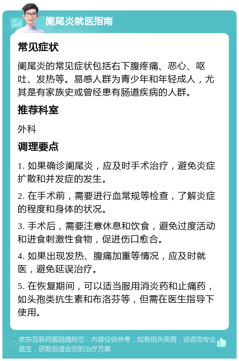 阑尾炎就医指南 常见症状 阑尾炎的常见症状包括右下腹疼痛、恶心、呕吐、发热等。易感人群为青少年和年轻成人，尤其是有家族史或曾经患有肠道疾病的人群。 推荐科室 外科 调理要点 1. 如果确诊阑尾炎，应及时手术治疗，避免炎症扩散和并发症的发生。 2. 在手术前，需要进行血常规等检查，了解炎症的程度和身体的状况。 3. 手术后，需要注意休息和饮食，避免过度活动和进食刺激性食物，促进伤口愈合。 4. 如果出现发热、腹痛加重等情况，应及时就医，避免延误治疗。 5. 在恢复期间，可以适当服用消炎药和止痛药，如头孢类抗生素和布洛芬等，但需在医生指导下使用。