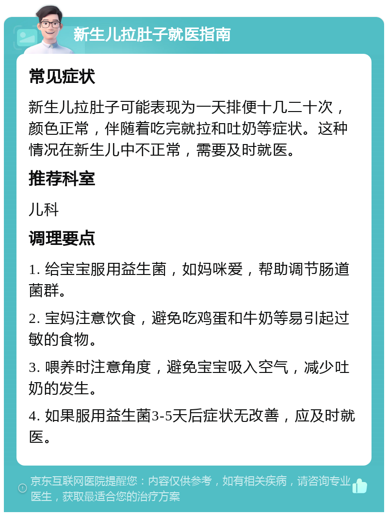 新生儿拉肚子就医指南 常见症状 新生儿拉肚子可能表现为一天排便十几二十次，颜色正常，伴随着吃完就拉和吐奶等症状。这种情况在新生儿中不正常，需要及时就医。 推荐科室 儿科 调理要点 1. 给宝宝服用益生菌，如妈咪爱，帮助调节肠道菌群。 2. 宝妈注意饮食，避免吃鸡蛋和牛奶等易引起过敏的食物。 3. 喂养时注意角度，避免宝宝吸入空气，减少吐奶的发生。 4. 如果服用益生菌3-5天后症状无改善，应及时就医。