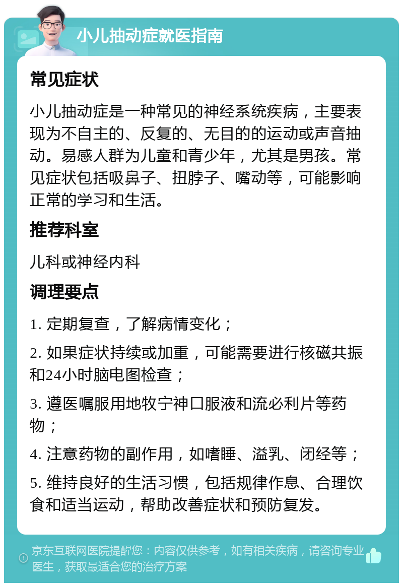 小儿抽动症就医指南 常见症状 小儿抽动症是一种常见的神经系统疾病，主要表现为不自主的、反复的、无目的的运动或声音抽动。易感人群为儿童和青少年，尤其是男孩。常见症状包括吸鼻子、扭脖子、嘴动等，可能影响正常的学习和生活。 推荐科室 儿科或神经内科 调理要点 1. 定期复查，了解病情变化； 2. 如果症状持续或加重，可能需要进行核磁共振和24小时脑电图检查； 3. 遵医嘱服用地牧宁神口服液和流必利片等药物； 4. 注意药物的副作用，如嗜睡、溢乳、闭经等； 5. 维持良好的生活习惯，包括规律作息、合理饮食和适当运动，帮助改善症状和预防复发。