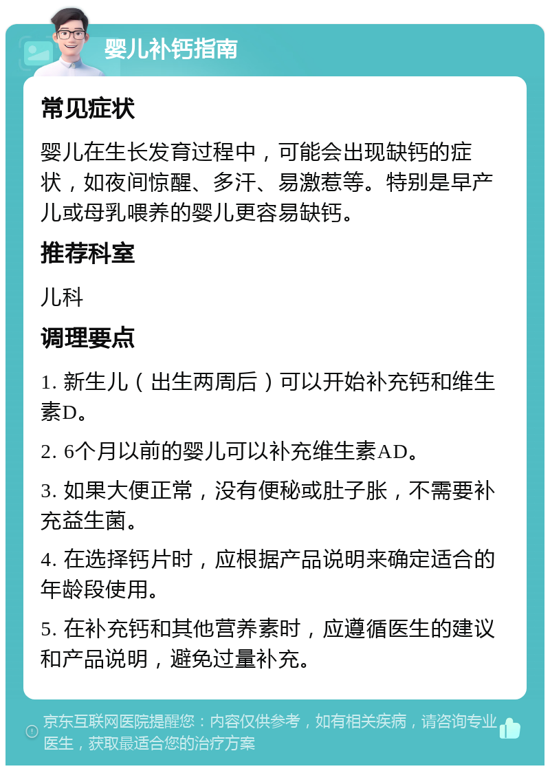 婴儿补钙指南 常见症状 婴儿在生长发育过程中，可能会出现缺钙的症状，如夜间惊醒、多汗、易激惹等。特别是早产儿或母乳喂养的婴儿更容易缺钙。 推荐科室 儿科 调理要点 1. 新生儿（出生两周后）可以开始补充钙和维生素D。 2. 6个月以前的婴儿可以补充维生素AD。 3. 如果大便正常，没有便秘或肚子胀，不需要补充益生菌。 4. 在选择钙片时，应根据产品说明来确定适合的年龄段使用。 5. 在补充钙和其他营养素时，应遵循医生的建议和产品说明，避免过量补充。