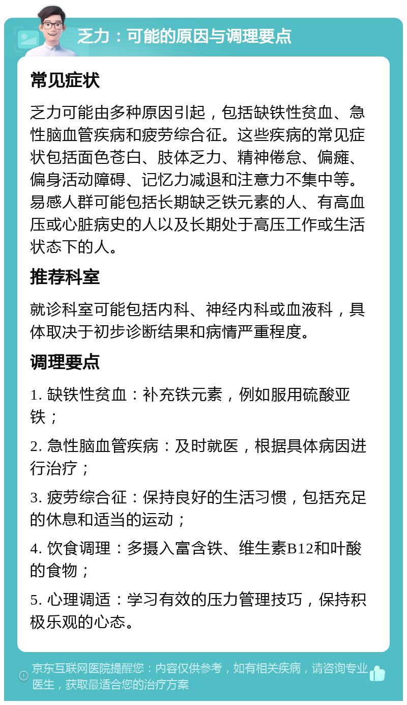 乏力：可能的原因与调理要点 常见症状 乏力可能由多种原因引起，包括缺铁性贫血、急性脑血管疾病和疲劳综合征。这些疾病的常见症状包括面色苍白、肢体乏力、精神倦怠、偏瘫、偏身活动障碍、记忆力减退和注意力不集中等。易感人群可能包括长期缺乏铁元素的人、有高血压或心脏病史的人以及长期处于高压工作或生活状态下的人。 推荐科室 就诊科室可能包括内科、神经内科或血液科，具体取决于初步诊断结果和病情严重程度。 调理要点 1. 缺铁性贫血：补充铁元素，例如服用硫酸亚铁； 2. 急性脑血管疾病：及时就医，根据具体病因进行治疗； 3. 疲劳综合征：保持良好的生活习惯，包括充足的休息和适当的运动； 4. 饮食调理：多摄入富含铁、维生素B12和叶酸的食物； 5. 心理调适：学习有效的压力管理技巧，保持积极乐观的心态。