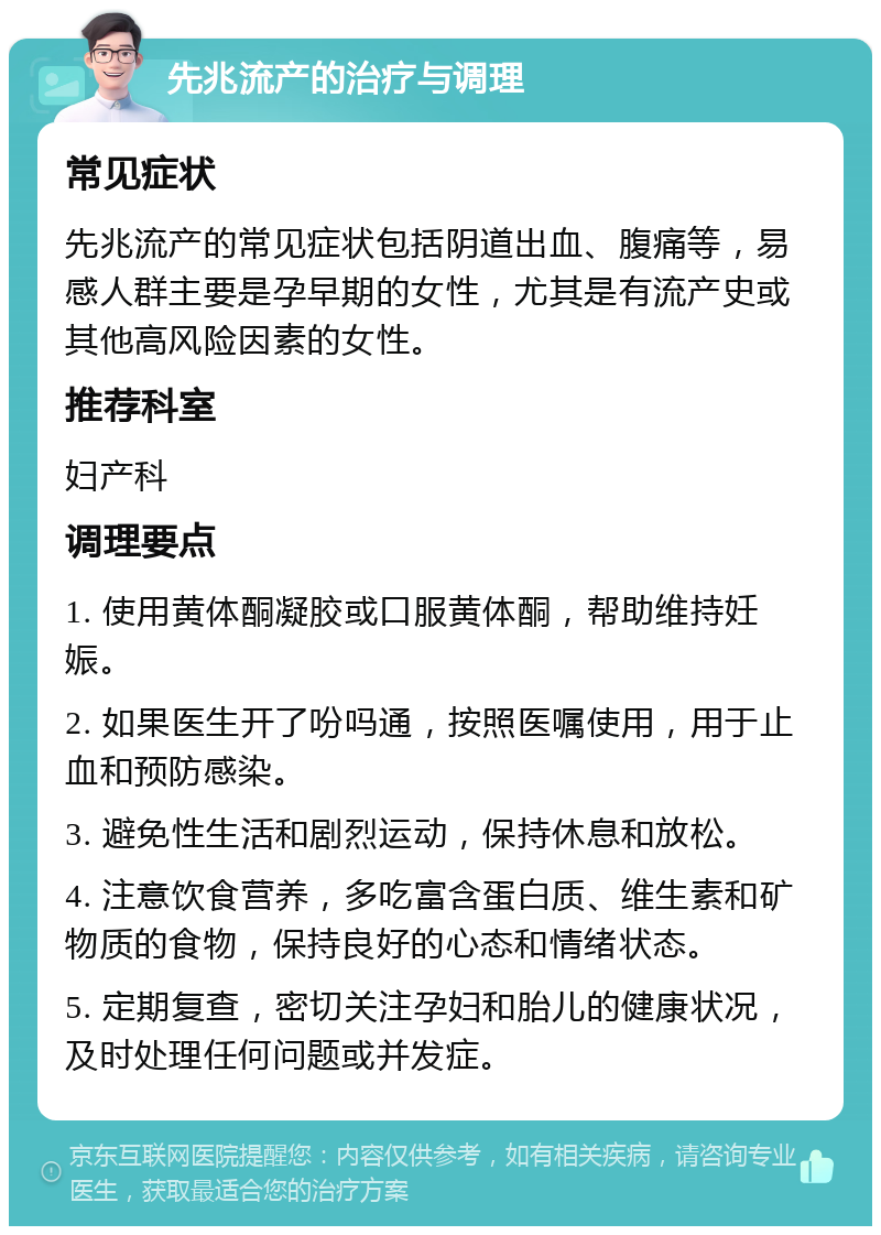 先兆流产的治疗与调理 常见症状 先兆流产的常见症状包括阴道出血、腹痛等，易感人群主要是孕早期的女性，尤其是有流产史或其他高风险因素的女性。 推荐科室 妇产科 调理要点 1. 使用黄体酮凝胶或口服黄体酮，帮助维持妊娠。 2. 如果医生开了吩吗通，按照医嘱使用，用于止血和预防感染。 3. 避免性生活和剧烈运动，保持休息和放松。 4. 注意饮食营养，多吃富含蛋白质、维生素和矿物质的食物，保持良好的心态和情绪状态。 5. 定期复查，密切关注孕妇和胎儿的健康状况，及时处理任何问题或并发症。