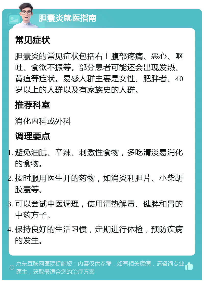 胆囊炎就医指南 常见症状 胆囊炎的常见症状包括右上腹部疼痛、恶心、呕吐、食欲不振等。部分患者可能还会出现发热、黄疸等症状。易感人群主要是女性、肥胖者、40岁以上的人群以及有家族史的人群。 推荐科室 消化内科或外科 调理要点 避免油腻、辛辣、刺激性食物，多吃清淡易消化的食物。 按时服用医生开的药物，如消炎利胆片、小柴胡胶囊等。 可以尝试中医调理，使用清热解毒、健脾和胃的中药方子。 保持良好的生活习惯，定期进行体检，预防疾病的发生。