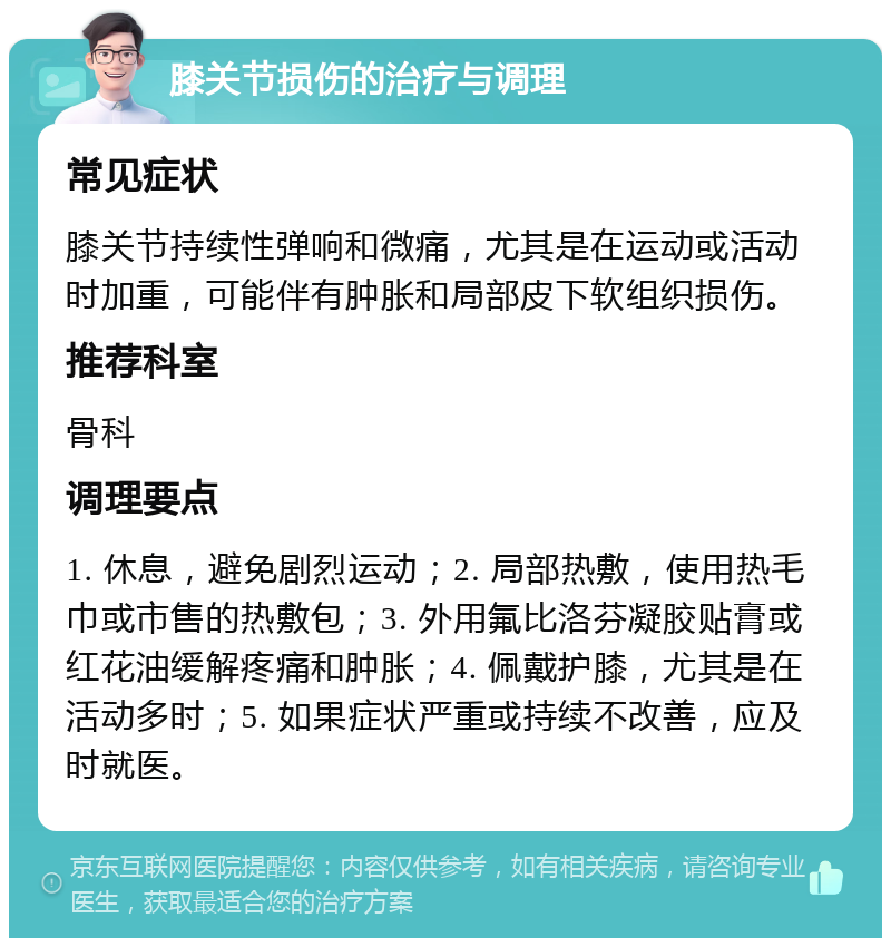 膝关节损伤的治疗与调理 常见症状 膝关节持续性弹响和微痛，尤其是在运动或活动时加重，可能伴有肿胀和局部皮下软组织损伤。 推荐科室 骨科 调理要点 1. 休息，避免剧烈运动；2. 局部热敷，使用热毛巾或市售的热敷包；3. 外用氟比洛芬凝胶贴膏或红花油缓解疼痛和肿胀；4. 佩戴护膝，尤其是在活动多时；5. 如果症状严重或持续不改善，应及时就医。