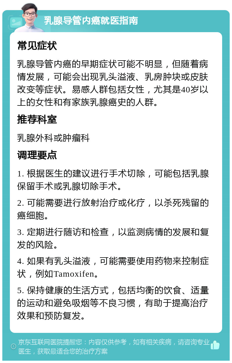 乳腺导管内癌就医指南 常见症状 乳腺导管内癌的早期症状可能不明显，但随着病情发展，可能会出现乳头溢液、乳房肿块或皮肤改变等症状。易感人群包括女性，尤其是40岁以上的女性和有家族乳腺癌史的人群。 推荐科室 乳腺外科或肿瘤科 调理要点 1. 根据医生的建议进行手术切除，可能包括乳腺保留手术或乳腺切除手术。 2. 可能需要进行放射治疗或化疗，以杀死残留的癌细胞。 3. 定期进行随访和检查，以监测病情的发展和复发的风险。 4. 如果有乳头溢液，可能需要使用药物来控制症状，例如Tamoxifen。 5. 保持健康的生活方式，包括均衡的饮食、适量的运动和避免吸烟等不良习惯，有助于提高治疗效果和预防复发。