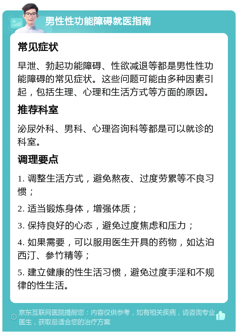 男性性功能障碍就医指南 常见症状 早泄、勃起功能障碍、性欲减退等都是男性性功能障碍的常见症状。这些问题可能由多种因素引起，包括生理、心理和生活方式等方面的原因。 推荐科室 泌尿外科、男科、心理咨询科等都是可以就诊的科室。 调理要点 1. 调整生活方式，避免熬夜、过度劳累等不良习惯； 2. 适当锻炼身体，增强体质； 3. 保持良好的心态，避免过度焦虑和压力； 4. 如果需要，可以服用医生开具的药物，如达泊西汀、参竹精等； 5. 建立健康的性生活习惯，避免过度手淫和不规律的性生活。