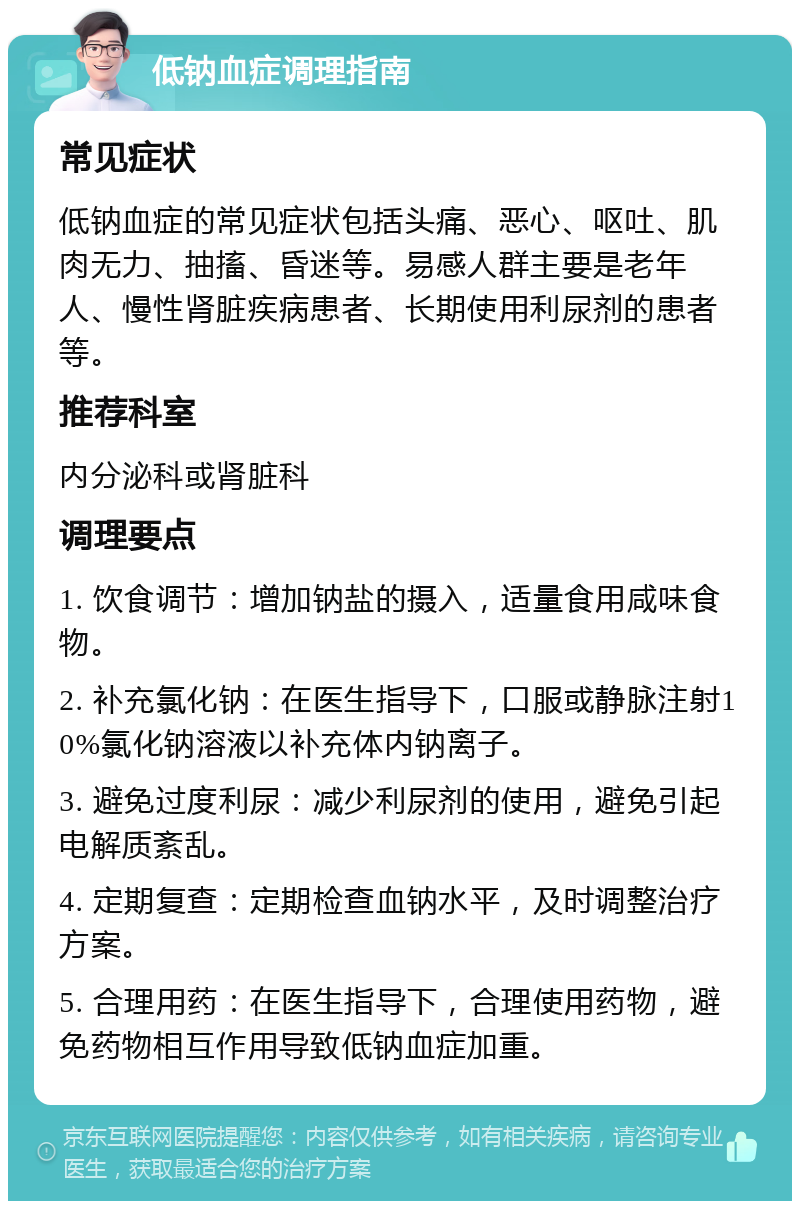 低钠血症调理指南 常见症状 低钠血症的常见症状包括头痛、恶心、呕吐、肌肉无力、抽搐、昏迷等。易感人群主要是老年人、慢性肾脏疾病患者、长期使用利尿剂的患者等。 推荐科室 内分泌科或肾脏科 调理要点 1. 饮食调节：增加钠盐的摄入，适量食用咸味食物。 2. 补充氯化钠：在医生指导下，口服或静脉注射10%氯化钠溶液以补充体内钠离子。 3. 避免过度利尿：减少利尿剂的使用，避免引起电解质紊乱。 4. 定期复查：定期检查血钠水平，及时调整治疗方案。 5. 合理用药：在医生指导下，合理使用药物，避免药物相互作用导致低钠血症加重。