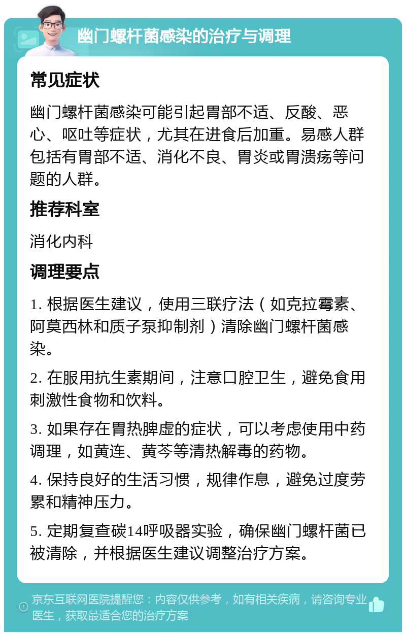 幽门螺杆菌感染的治疗与调理 常见症状 幽门螺杆菌感染可能引起胃部不适、反酸、恶心、呕吐等症状，尤其在进食后加重。易感人群包括有胃部不适、消化不良、胃炎或胃溃疡等问题的人群。 推荐科室 消化内科 调理要点 1. 根据医生建议，使用三联疗法（如克拉霉素、阿莫西林和质子泵抑制剂）清除幽门螺杆菌感染。 2. 在服用抗生素期间，注意口腔卫生，避免食用刺激性食物和饮料。 3. 如果存在胃热脾虚的症状，可以考虑使用中药调理，如黄连、黄芩等清热解毒的药物。 4. 保持良好的生活习惯，规律作息，避免过度劳累和精神压力。 5. 定期复查碳14呼吸器实验，确保幽门螺杆菌已被清除，并根据医生建议调整治疗方案。