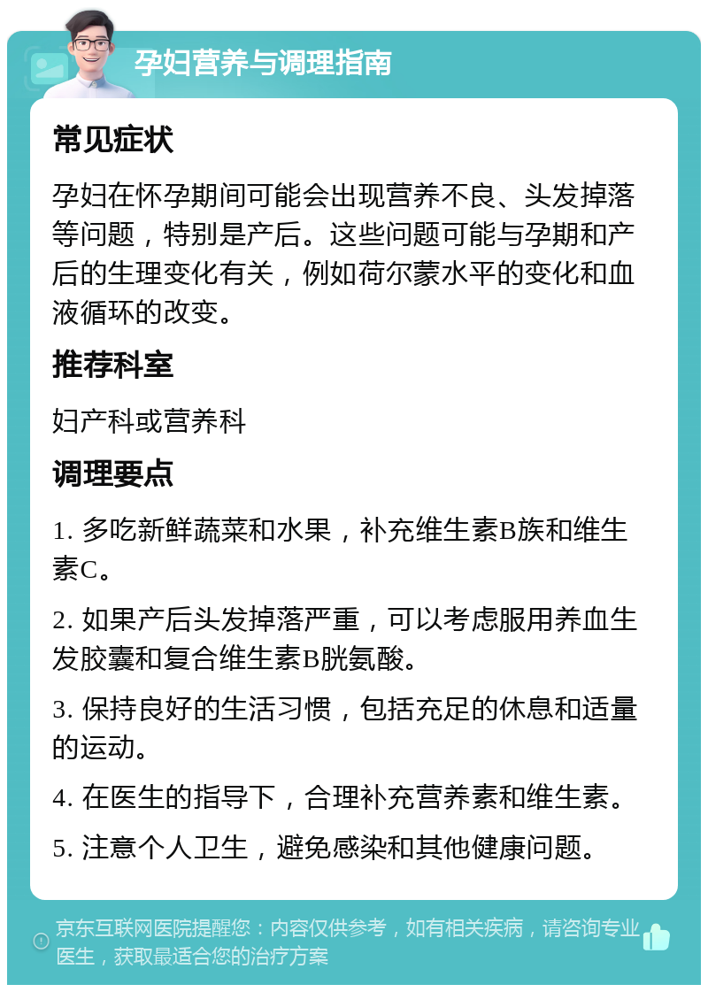 孕妇营养与调理指南 常见症状 孕妇在怀孕期间可能会出现营养不良、头发掉落等问题，特别是产后。这些问题可能与孕期和产后的生理变化有关，例如荷尔蒙水平的变化和血液循环的改变。 推荐科室 妇产科或营养科 调理要点 1. 多吃新鲜蔬菜和水果，补充维生素B族和维生素C。 2. 如果产后头发掉落严重，可以考虑服用养血生发胶囊和复合维生素B胱氨酸。 3. 保持良好的生活习惯，包括充足的休息和适量的运动。 4. 在医生的指导下，合理补充营养素和维生素。 5. 注意个人卫生，避免感染和其他健康问题。