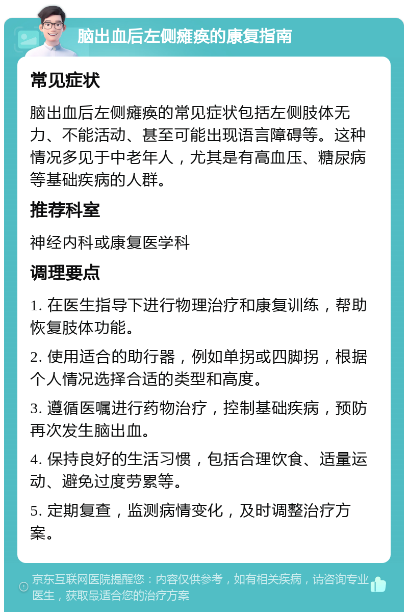 脑出血后左侧瘫痪的康复指南 常见症状 脑出血后左侧瘫痪的常见症状包括左侧肢体无力、不能活动、甚至可能出现语言障碍等。这种情况多见于中老年人，尤其是有高血压、糖尿病等基础疾病的人群。 推荐科室 神经内科或康复医学科 调理要点 1. 在医生指导下进行物理治疗和康复训练，帮助恢复肢体功能。 2. 使用适合的助行器，例如单拐或四脚拐，根据个人情况选择合适的类型和高度。 3. 遵循医嘱进行药物治疗，控制基础疾病，预防再次发生脑出血。 4. 保持良好的生活习惯，包括合理饮食、适量运动、避免过度劳累等。 5. 定期复查，监测病情变化，及时调整治疗方案。