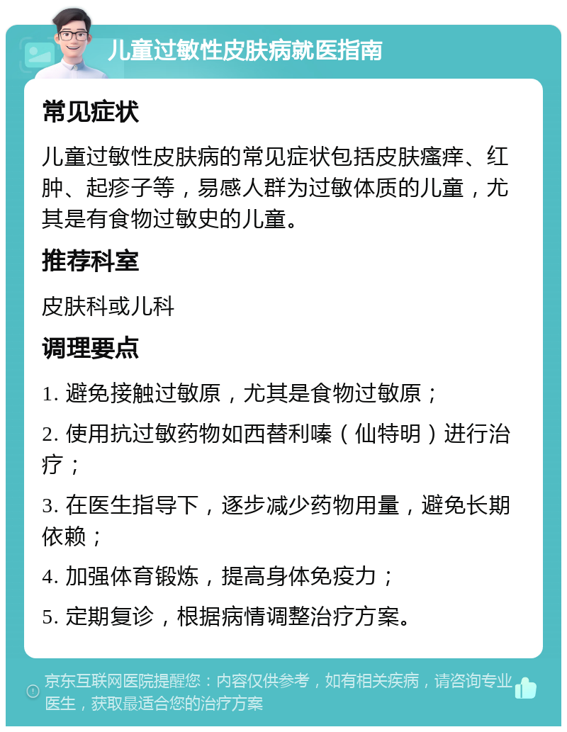 儿童过敏性皮肤病就医指南 常见症状 儿童过敏性皮肤病的常见症状包括皮肤瘙痒、红肿、起疹子等，易感人群为过敏体质的儿童，尤其是有食物过敏史的儿童。 推荐科室 皮肤科或儿科 调理要点 1. 避免接触过敏原，尤其是食物过敏原； 2. 使用抗过敏药物如西替利嗪（仙特明）进行治疗； 3. 在医生指导下，逐步减少药物用量，避免长期依赖； 4. 加强体育锻炼，提高身体免疫力； 5. 定期复诊，根据病情调整治疗方案。