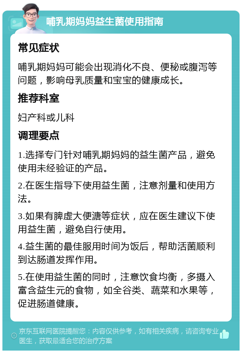 哺乳期妈妈益生菌使用指南 常见症状 哺乳期妈妈可能会出现消化不良、便秘或腹泻等问题，影响母乳质量和宝宝的健康成长。 推荐科室 妇产科或儿科 调理要点 1.选择专门针对哺乳期妈妈的益生菌产品，避免使用未经验证的产品。 2.在医生指导下使用益生菌，注意剂量和使用方法。 3.如果有脾虚大便溏等症状，应在医生建议下使用益生菌，避免自行使用。 4.益生菌的最佳服用时间为饭后，帮助活菌顺利到达肠道发挥作用。 5.在使用益生菌的同时，注意饮食均衡，多摄入富含益生元的食物，如全谷类、蔬菜和水果等，促进肠道健康。