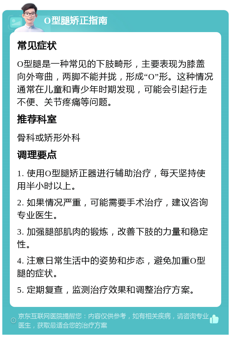 O型腿矫正指南 常见症状 O型腿是一种常见的下肢畸形，主要表现为膝盖向外弯曲，两脚不能并拢，形成“O”形。这种情况通常在儿童和青少年时期发现，可能会引起行走不便、关节疼痛等问题。 推荐科室 骨科或矫形外科 调理要点 1. 使用O型腿矫正器进行辅助治疗，每天坚持使用半小时以上。 2. 如果情况严重，可能需要手术治疗，建议咨询专业医生。 3. 加强腿部肌肉的锻炼，改善下肢的力量和稳定性。 4. 注意日常生活中的姿势和步态，避免加重O型腿的症状。 5. 定期复查，监测治疗效果和调整治疗方案。