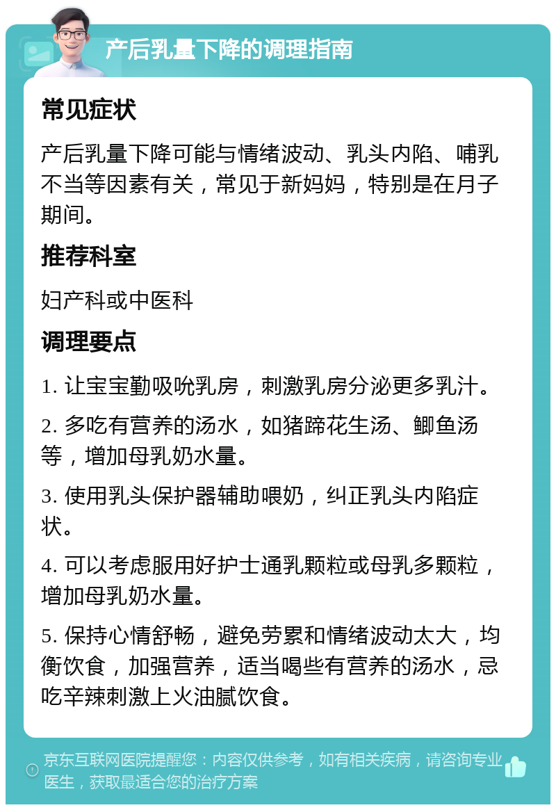 产后乳量下降的调理指南 常见症状 产后乳量下降可能与情绪波动、乳头内陷、哺乳不当等因素有关，常见于新妈妈，特别是在月子期间。 推荐科室 妇产科或中医科 调理要点 1. 让宝宝勤吸吮乳房，刺激乳房分泌更多乳汁。 2. 多吃有营养的汤水，如猪蹄花生汤、鲫鱼汤等，增加母乳奶水量。 3. 使用乳头保护器辅助喂奶，纠正乳头内陷症状。 4. 可以考虑服用好护士通乳颗粒或母乳多颗粒，增加母乳奶水量。 5. 保持心情舒畅，避免劳累和情绪波动太大，均衡饮食，加强营养，适当喝些有营养的汤水，忌吃辛辣刺激上火油腻饮食。