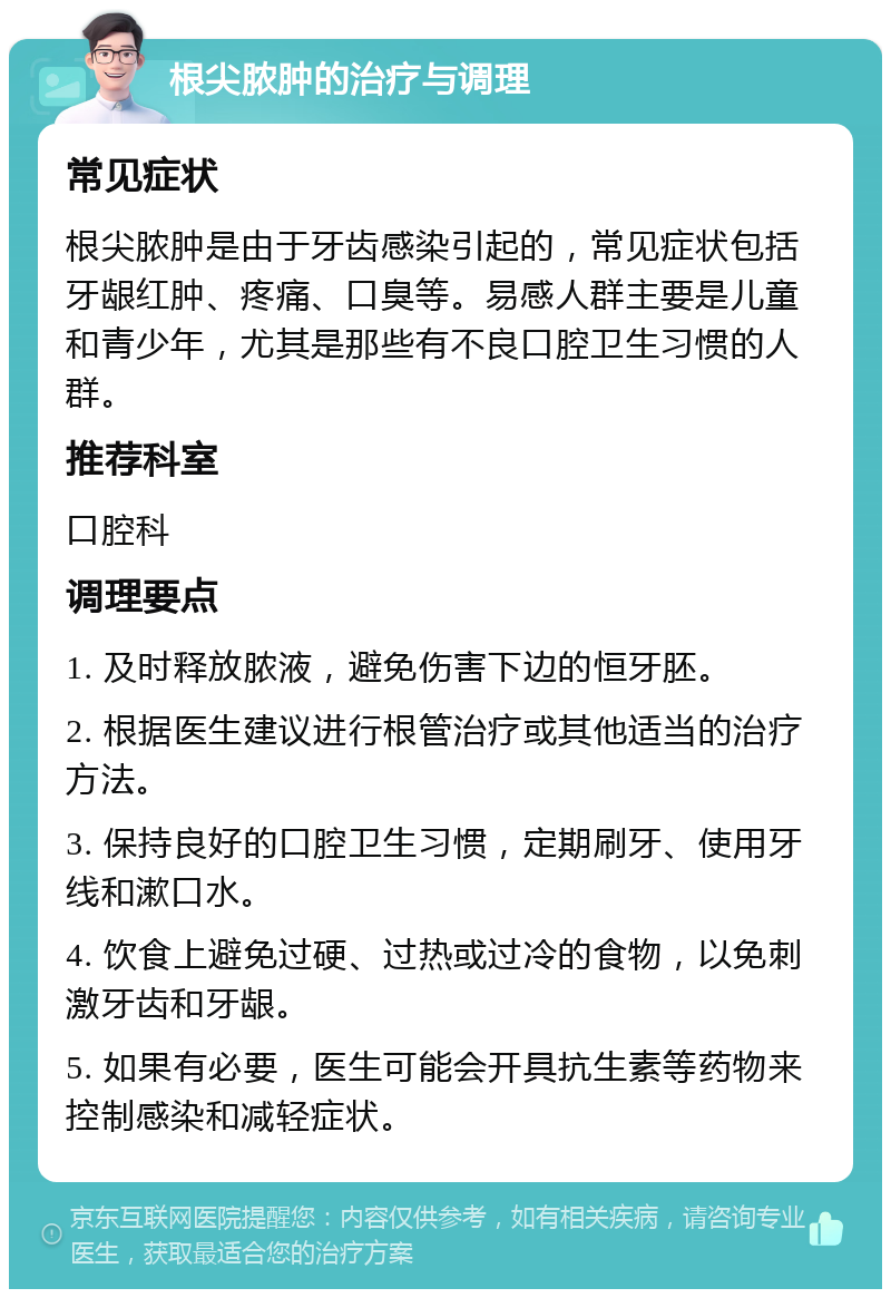 根尖脓肿的治疗与调理 常见症状 根尖脓肿是由于牙齿感染引起的，常见症状包括牙龈红肿、疼痛、口臭等。易感人群主要是儿童和青少年，尤其是那些有不良口腔卫生习惯的人群。 推荐科室 口腔科 调理要点 1. 及时释放脓液，避免伤害下边的恒牙胚。 2. 根据医生建议进行根管治疗或其他适当的治疗方法。 3. 保持良好的口腔卫生习惯，定期刷牙、使用牙线和漱口水。 4. 饮食上避免过硬、过热或过冷的食物，以免刺激牙齿和牙龈。 5. 如果有必要，医生可能会开具抗生素等药物来控制感染和减轻症状。