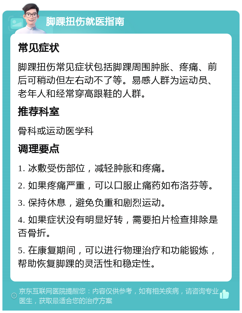 脚踝扭伤就医指南 常见症状 脚踝扭伤常见症状包括脚踝周围肿胀、疼痛、前后可稍动但左右动不了等。易感人群为运动员、老年人和经常穿高跟鞋的人群。 推荐科室 骨科或运动医学科 调理要点 1. 冰敷受伤部位，减轻肿胀和疼痛。 2. 如果疼痛严重，可以口服止痛药如布洛芬等。 3. 保持休息，避免负重和剧烈运动。 4. 如果症状没有明显好转，需要拍片检查排除是否骨折。 5. 在康复期间，可以进行物理治疗和功能锻炼，帮助恢复脚踝的灵活性和稳定性。