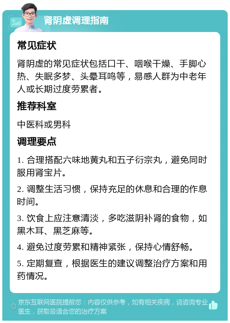 肾阴虚调理指南 常见症状 肾阴虚的常见症状包括口干、咽喉干燥、手脚心热、失眠多梦、头晕耳鸣等，易感人群为中老年人或长期过度劳累者。 推荐科室 中医科或男科 调理要点 1. 合理搭配六味地黄丸和五子衍宗丸，避免同时服用肾宝片。 2. 调整生活习惯，保持充足的休息和合理的作息时间。 3. 饮食上应注意清淡，多吃滋阴补肾的食物，如黑木耳、黑芝麻等。 4. 避免过度劳累和精神紧张，保持心情舒畅。 5. 定期复查，根据医生的建议调整治疗方案和用药情况。