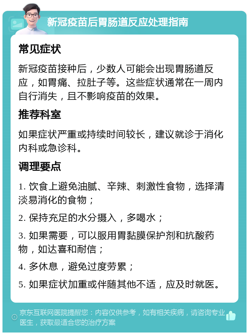 新冠疫苗后胃肠道反应处理指南 常见症状 新冠疫苗接种后，少数人可能会出现胃肠道反应，如胃痛、拉肚子等。这些症状通常在一周内自行消失，且不影响疫苗的效果。 推荐科室 如果症状严重或持续时间较长，建议就诊于消化内科或急诊科。 调理要点 1. 饮食上避免油腻、辛辣、刺激性食物，选择清淡易消化的食物； 2. 保持充足的水分摄入，多喝水； 3. 如果需要，可以服用胃黏膜保护剂和抗酸药物，如达喜和耐信； 4. 多休息，避免过度劳累； 5. 如果症状加重或伴随其他不适，应及时就医。