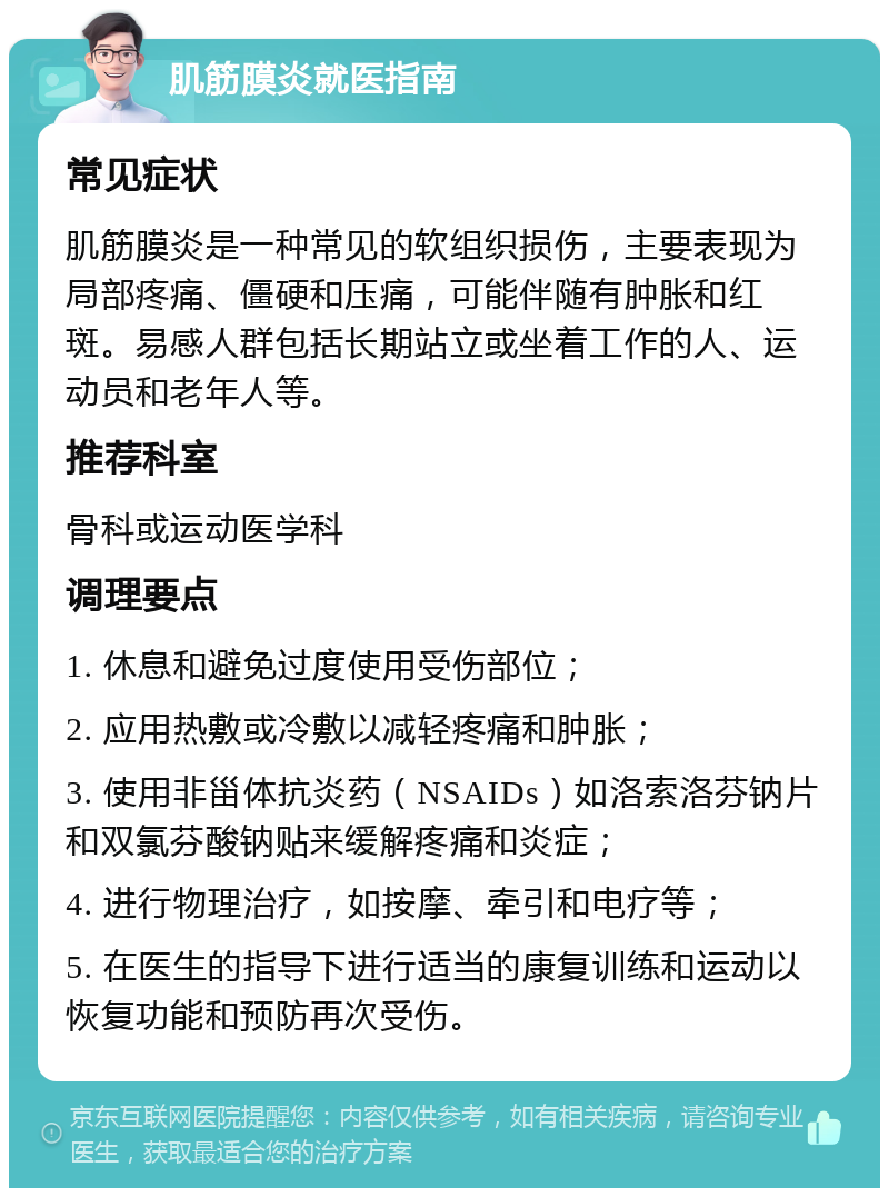 肌筋膜炎就医指南 常见症状 肌筋膜炎是一种常见的软组织损伤，主要表现为局部疼痛、僵硬和压痛，可能伴随有肿胀和红斑。易感人群包括长期站立或坐着工作的人、运动员和老年人等。 推荐科室 骨科或运动医学科 调理要点 1. 休息和避免过度使用受伤部位； 2. 应用热敷或冷敷以减轻疼痛和肿胀； 3. 使用非甾体抗炎药（NSAIDs）如洛索洛芬钠片和双氯芬酸钠贴来缓解疼痛和炎症； 4. 进行物理治疗，如按摩、牵引和电疗等； 5. 在医生的指导下进行适当的康复训练和运动以恢复功能和预防再次受伤。