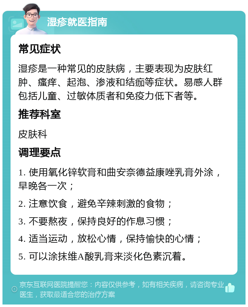 湿疹就医指南 常见症状 湿疹是一种常见的皮肤病，主要表现为皮肤红肿、瘙痒、起泡、渗液和结痂等症状。易感人群包括儿童、过敏体质者和免疫力低下者等。 推荐科室 皮肤科 调理要点 1. 使用氧化锌软膏和曲安奈德益康唑乳膏外涂，早晚各一次； 2. 注意饮食，避免辛辣刺激的食物； 3. 不要熬夜，保持良好的作息习惯； 4. 适当运动，放松心情，保持愉快的心情； 5. 可以涂抹维A酸乳膏来淡化色素沉着。