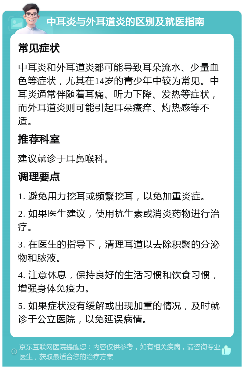 中耳炎与外耳道炎的区别及就医指南 常见症状 中耳炎和外耳道炎都可能导致耳朵流水、少量血色等症状，尤其在14岁的青少年中较为常见。中耳炎通常伴随着耳痛、听力下降、发热等症状，而外耳道炎则可能引起耳朵瘙痒、灼热感等不适。 推荐科室 建议就诊于耳鼻喉科。 调理要点 1. 避免用力挖耳或频繁挖耳，以免加重炎症。 2. 如果医生建议，使用抗生素或消炎药物进行治疗。 3. 在医生的指导下，清理耳道以去除积聚的分泌物和脓液。 4. 注意休息，保持良好的生活习惯和饮食习惯，增强身体免疫力。 5. 如果症状没有缓解或出现加重的情况，及时就诊于公立医院，以免延误病情。