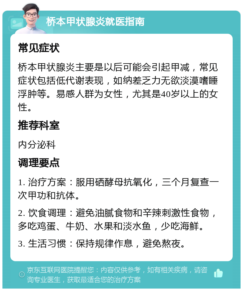 桥本甲状腺炎就医指南 常见症状 桥本甲状腺炎主要是以后可能会引起甲减，常见症状包括低代谢表现，如纳差乏力无欲淡漠嗜睡浮肿等。易感人群为女性，尤其是40岁以上的女性。 推荐科室 内分泌科 调理要点 1. 治疗方案：服用硒酵母抗氧化，三个月复查一次甲功和抗体。 2. 饮食调理：避免油腻食物和辛辣刺激性食物，多吃鸡蛋、牛奶、水果和淡水鱼，少吃海鲜。 3. 生活习惯：保持规律作息，避免熬夜。