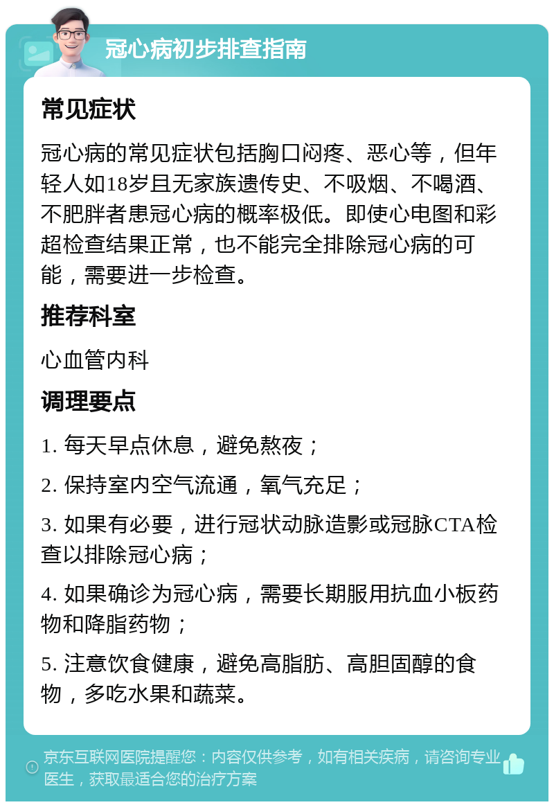 冠心病初步排查指南 常见症状 冠心病的常见症状包括胸口闷疼、恶心等，但年轻人如18岁且无家族遗传史、不吸烟、不喝酒、不肥胖者患冠心病的概率极低。即使心电图和彩超检查结果正常，也不能完全排除冠心病的可能，需要进一步检查。 推荐科室 心血管内科 调理要点 1. 每天早点休息，避免熬夜； 2. 保持室内空气流通，氧气充足； 3. 如果有必要，进行冠状动脉造影或冠脉CTA检查以排除冠心病； 4. 如果确诊为冠心病，需要长期服用抗血小板药物和降脂药物； 5. 注意饮食健康，避免高脂肪、高胆固醇的食物，多吃水果和蔬菜。