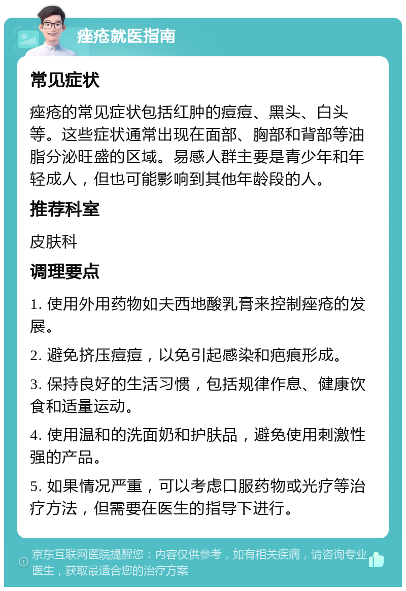 痤疮就医指南 常见症状 痤疮的常见症状包括红肿的痘痘、黑头、白头等。这些症状通常出现在面部、胸部和背部等油脂分泌旺盛的区域。易感人群主要是青少年和年轻成人，但也可能影响到其他年龄段的人。 推荐科室 皮肤科 调理要点 1. 使用外用药物如夫西地酸乳膏来控制痤疮的发展。 2. 避免挤压痘痘，以免引起感染和疤痕形成。 3. 保持良好的生活习惯，包括规律作息、健康饮食和适量运动。 4. 使用温和的洗面奶和护肤品，避免使用刺激性强的产品。 5. 如果情况严重，可以考虑口服药物或光疗等治疗方法，但需要在医生的指导下进行。