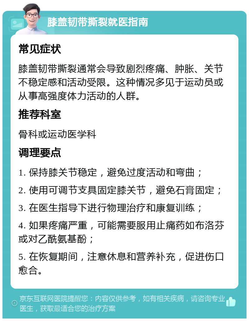 膝盖韧带撕裂就医指南 常见症状 膝盖韧带撕裂通常会导致剧烈疼痛、肿胀、关节不稳定感和活动受限。这种情况多见于运动员或从事高强度体力活动的人群。 推荐科室 骨科或运动医学科 调理要点 1. 保持膝关节稳定，避免过度活动和弯曲； 2. 使用可调节支具固定膝关节，避免石膏固定； 3. 在医生指导下进行物理治疗和康复训练； 4. 如果疼痛严重，可能需要服用止痛药如布洛芬或对乙酰氨基酚； 5. 在恢复期间，注意休息和营养补充，促进伤口愈合。