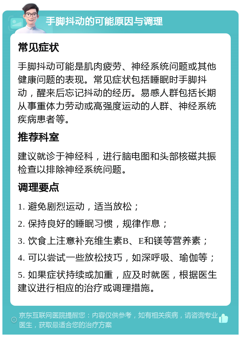 手脚抖动的可能原因与调理 常见症状 手脚抖动可能是肌肉疲劳、神经系统问题或其他健康问题的表现。常见症状包括睡眠时手脚抖动，醒来后忘记抖动的经历。易感人群包括长期从事重体力劳动或高强度运动的人群、神经系统疾病患者等。 推荐科室 建议就诊于神经科，进行脑电图和头部核磁共振检查以排除神经系统问题。 调理要点 1. 避免剧烈运动，适当放松； 2. 保持良好的睡眠习惯，规律作息； 3. 饮食上注意补充维生素B、E和镁等营养素； 4. 可以尝试一些放松技巧，如深呼吸、瑜伽等； 5. 如果症状持续或加重，应及时就医，根据医生建议进行相应的治疗或调理措施。